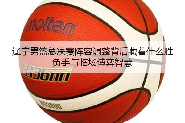 辽宁男篮总决赛阵容调整背后藏着什么胜负手与临场博弈智慧